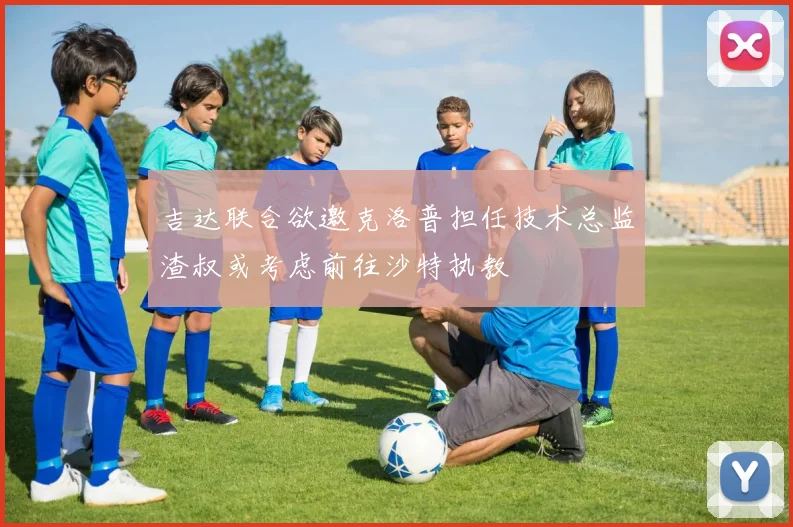 吉达联合欲邀克洛普担任技术总监渣叔或考虑前往沙特执教