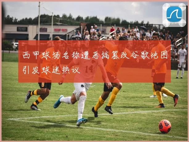 西甲球场名称遭恶搞篡改谷歌地图引发球迷热议