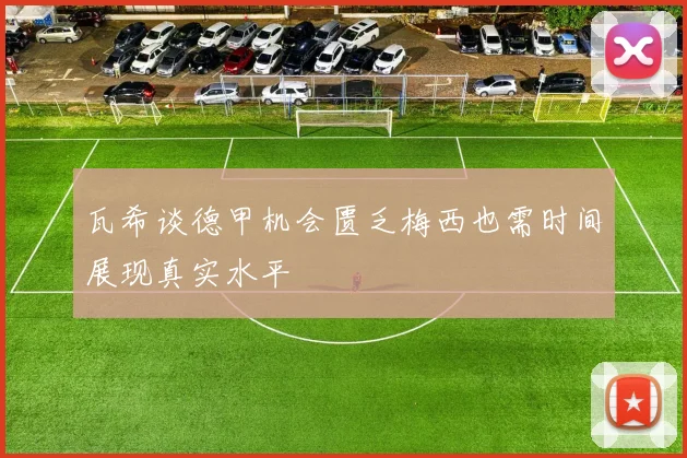 瓦希谈德甲机会匮乏梅西也需时间展现真实水平