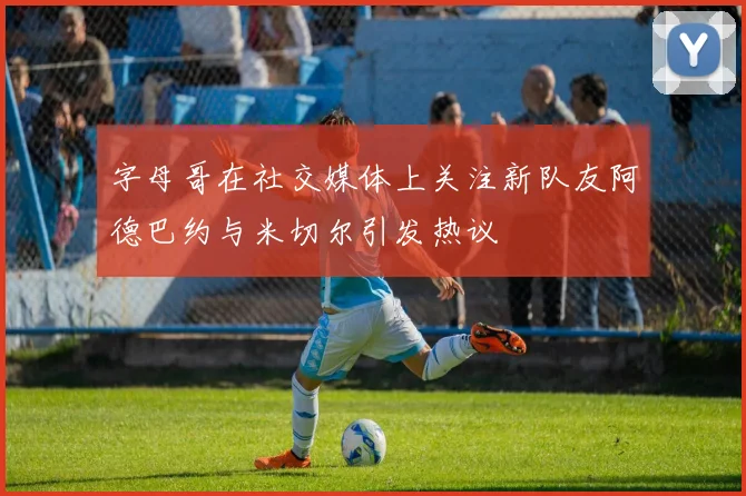 字母哥在社交媒体上关注新队友阿德巴约与米切尔引发热议