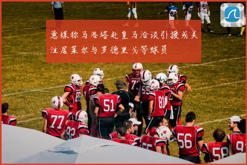 意媒称马洛塔赴皇马洽谈引援或关注居莱尔与罗德里戈等球员