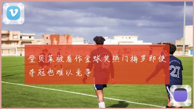登贝莱被看作金球奖热门梅罗即使夺冠也难以竞争