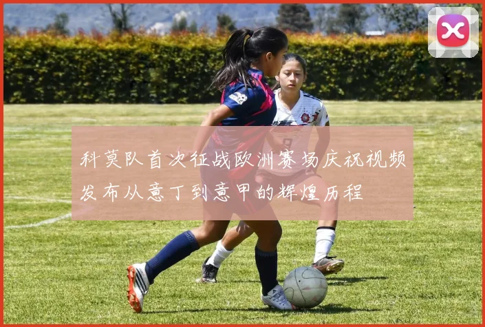 科莫队首次征战欧洲赛场庆祝视频发布从意丁到意甲的辉煌历程