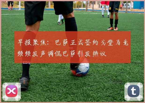 早报聚焦：巴萨正式签约戈登马竞频频发声调侃巴萨引发热议