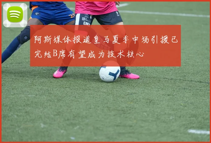 阿斯媒体报道皇马夏季中场引援已完结B席有望成为技术核心