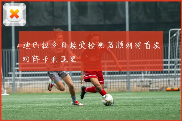 迪巴拉今日接受检测若顺利将首发对阵卡利亚里