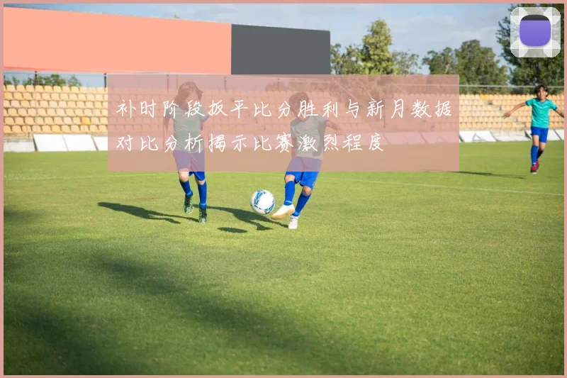 补时阶段扳平比分胜利与新月数据对比分析揭示比赛激烈程度