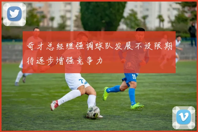 奇才总经理强调球队发展不设限期待逐步增强竞争力