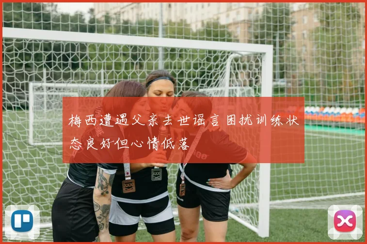 梅西遭遇父亲去世谣言困扰训练状态良好但心情低落