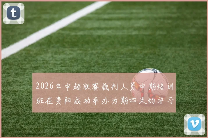 2026年中超联赛裁判人员中期培训班在贵阳成功举办为期四天的学习与交流活动
