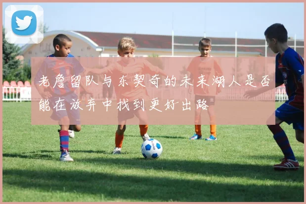 老詹留队与东契奇的未来湖人是否能在放弃中找到更好出路