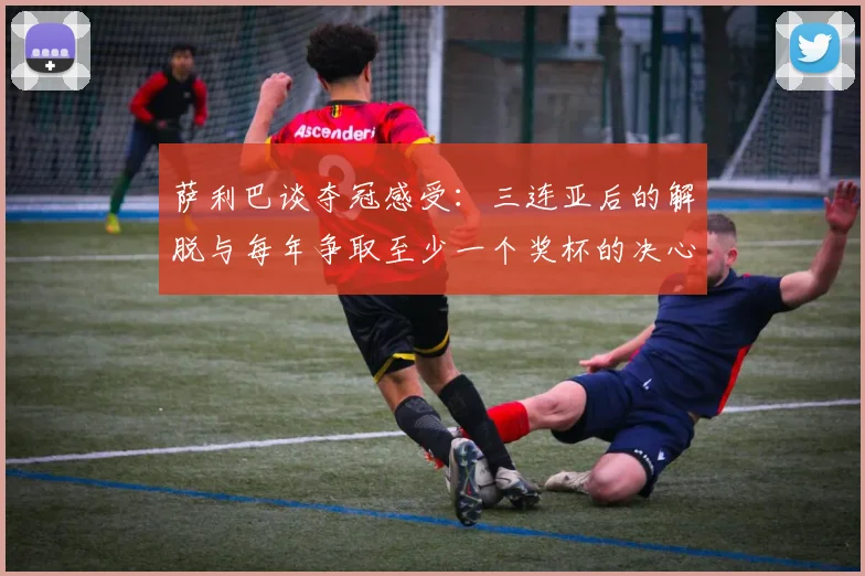 萨利巴谈夺冠感受：三连亚后的解脱与每年争取至少一个奖杯的决心