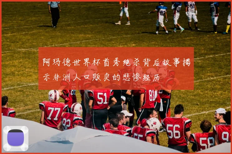 阿玛德世界杯首秀绝杀背后故事揭示非洲人口贩卖的悲惨经历