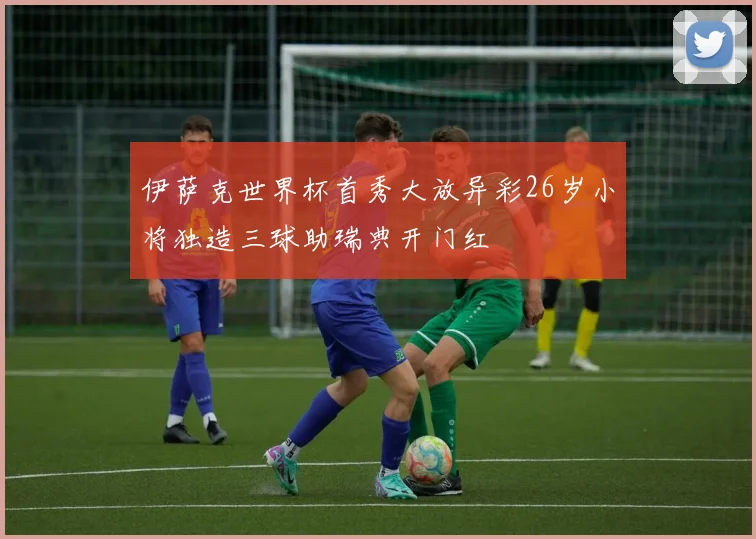 伊萨克世界杯首秀大放异彩26岁小将独造三球助瑞典开门红