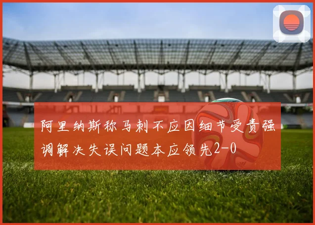 阿里纳斯称马刺不应因细节受责强调解决失误问题本应领先2-0