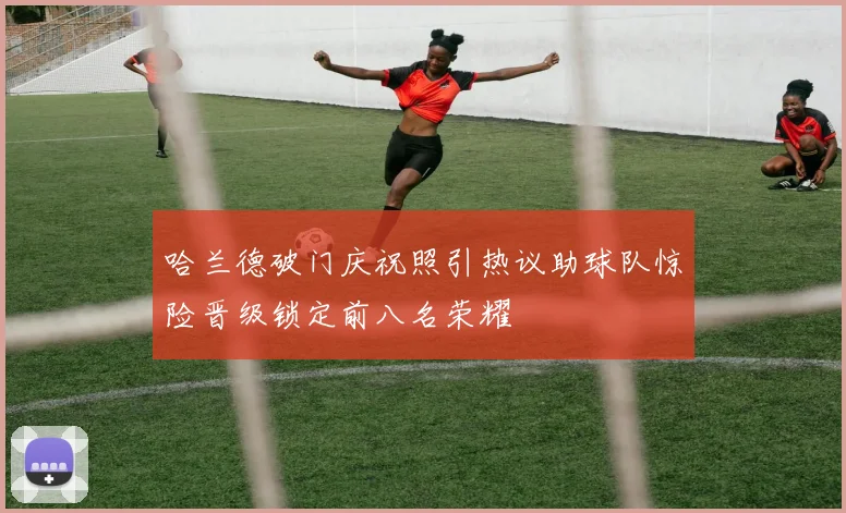哈兰德破门庆祝照引热议助球队惊险晋级锁定前八名荣耀