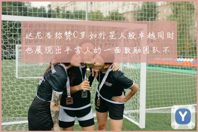 达尼洛称赞C罗如外星人般卓越同时也展现出平常人的一面激励团队不断进步