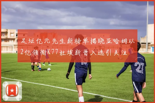 足坛亿元先生新榜单揭晓亚哈姆以2亿领衔K77杜埃新晋入选引关注